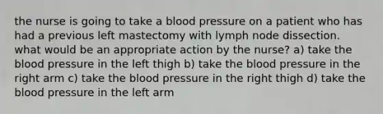 the nurse is going to take a blood pressure on a patient who has had a previous left mastectomy with lymph node dissection. what would be an appropriate action by the nurse? a) take the blood pressure in the left thigh b) take the blood pressure in the right arm c) take the blood pressure in the right thigh d) take the blood pressure in the left arm