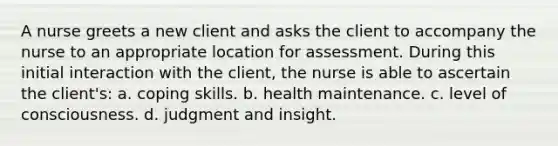 A nurse greets a new client and asks the client to accompany the nurse to an appropriate location for assessment. During this initial interaction with the client, the nurse is able to ascertain the client's: a. coping skills. b. health maintenance. c. level of consciousness. d. judgment and insight.