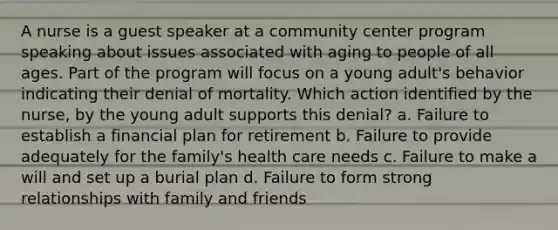 A nurse is a guest speaker at a community center program speaking about issues associated with aging to people of all ages. Part of the program will focus on a young adult's behavior indicating their denial of mortality. Which action identified by the nurse, by the young adult supports this denial? a. Failure to establish a financial plan for retirement b. Failure to provide adequately for the family's health care needs c. Failure to make a will and set up a burial plan d. Failure to form strong relationships with family and friends