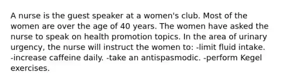 A nurse is the guest speaker at a women's club. Most of the women are over the age of 40 years. The women have asked the nurse to speak on health promotion topics. In the area of urinary urgency, the nurse will instruct the women to: -limit fluid intake. -increase caffeine daily. -take an antispasmodic. -perform Kegel exercises.