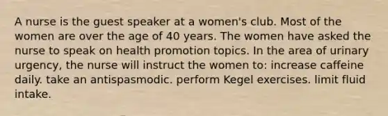 A nurse is the guest speaker at a women's club. Most of the women are over the age of 40 years. The women have asked the nurse to speak on health promotion topics. In the area of urinary urgency, the nurse will instruct the women to: increase caffeine daily. take an antispasmodic. perform Kegel exercises. limit fluid intake.