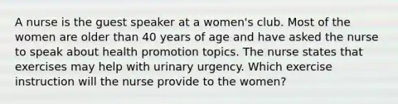 A nurse is the guest speaker at a women's club. Most of the women are older than 40 years of age and have asked the nurse to speak about health promotion topics. The nurse states that exercises may help with urinary urgency. Which exercise instruction will the nurse provide to the women?