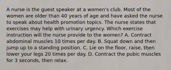 A nurse is the guest speaker at a women's club. Most of the women are older than 40 years of age and have asked the nurse to speak about health promotion topics. The nurse states that exercises may help with urinary urgency. Which exercise instruction will the nurse provide to the women? A. Contract abdominal muscles 10 times per day. B. Squat down and then jump up to a standing position. C. Lie on the floor, raise, then lower your legs 20 times per day. D. Contract the pubic muscles for 3 seconds, then relax.