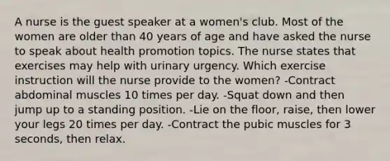 A nurse is the guest speaker at a women's club. Most of the women are older than 40 years of age and have asked the nurse to speak about health promotion topics. The nurse states that exercises may help with urinary urgency. Which exercise instruction will the nurse provide to the women? -Contract abdominal muscles 10 times per day. -Squat down and then jump up to a standing position. -Lie on the floor, raise, then lower your legs 20 times per day. -Contract the pubic muscles for 3 seconds, then relax.