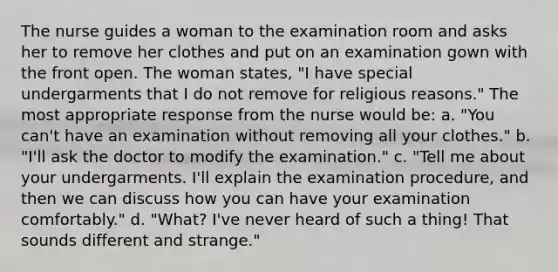 The nurse guides a woman to the examination room and asks her to remove her clothes and put on an examination gown with the front open. The woman states, "I have special undergarments that I do not remove for religious reasons." The most appropriate response from the nurse would be: a. "You can't have an examination without removing all your clothes." b. "I'll ask the doctor to modify the examination." c. "Tell me about your undergarments. I'll explain the examination procedure, and then we can discuss how you can have your examination comfortably." d. "What? I've never heard of such a thing! That sounds different and strange."