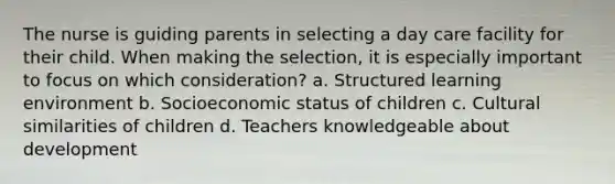 The nurse is guiding parents in selecting a day care facility for their child. When making the selection, it is especially important to focus on which consideration? a. Structured learning environment b. Socioeconomic status of children c. Cultural similarities of children d. Teachers knowledgeable about development