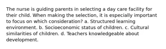 The nurse is guiding parents in selecting a day care facility for their child. When making the selection, it is especially important to focus on which consideration? a. Structured learning environment. b. Socioeconomic status of children. c. Cultural similarities of children. d. Teachers knowledgeable about development.