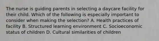 The nurse is guiding parents in selecting a daycare facility for their child. Which of the following is especially important to consider when making the selection? A. Health practices of facility B. Structured learning environment C. Socioeconomic status of children D. Cultural similarities of children