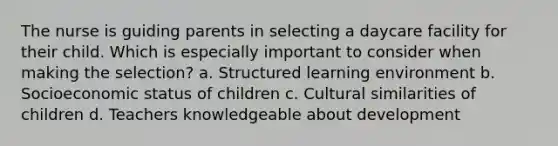 The nurse is guiding parents in selecting a daycare facility for their child. Which is especially important to consider when making the selection? a. Structured learning environment b. Socioeconomic status of children c. Cultural similarities of children d. Teachers knowledgeable about development