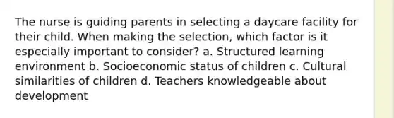 The nurse is guiding parents in selecting a daycare facility for their child. When making the selection, which factor is it especially important to consider? a. Structured learning environment b. Socioeconomic status of children c. Cultural similarities of children d. Teachers knowledgeable about development