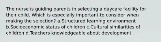 The nurse is guiding parents in selecting a daycare facility for their child. Which is especially important to consider when making the selection? a.Structured learning environment b.Socioeconomic status of children c.Cultural similarities of children d.Teachers knowledgeable about development