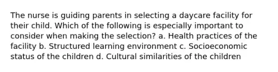 The nurse is guiding parents in selecting a daycare facility for their child. Which of the following is especially important to consider when making the selection? a. Health practices of the facility b. Structured learning environment c. Socioeconomic status of the children d. Cultural similarities of the children