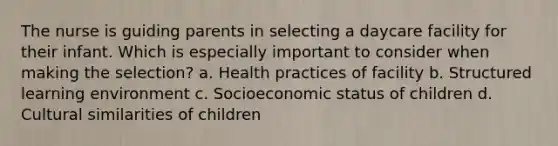 The nurse is guiding parents in selecting a daycare facility for their infant. Which is especially important to consider when making the selection? a. Health practices of facility b. Structured learning environment c. Socioeconomic status of children d. Cultural similarities of children