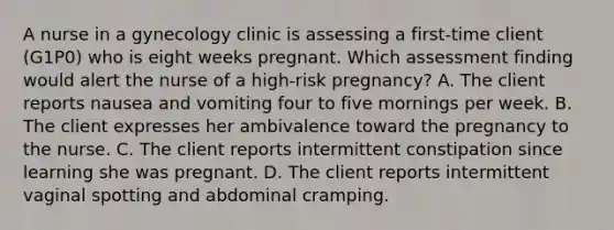 A nurse in a gynecology clinic is assessing a first-time client (G1P0) who is eight weeks pregnant. Which assessment finding would alert the nurse of a high-risk pregnancy? A. The client reports nausea and vomiting four to five mornings per week. B. The client expresses her ambivalence toward the pregnancy to the nurse. C. The client reports intermittent constipation since learning she was pregnant. D. The client reports intermittent vaginal spotting and abdominal cramping.