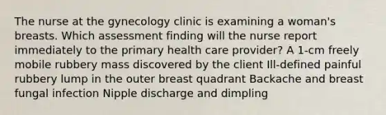 The nurse at the gynecology clinic is examining a woman's breasts. Which assessment finding will the nurse report immediately to the primary health care provider? A 1-cm freely mobile rubbery mass discovered by the client Ill-defined painful rubbery lump in the outer breast quadrant Backache and breast fungal infection Nipple discharge and dimpling