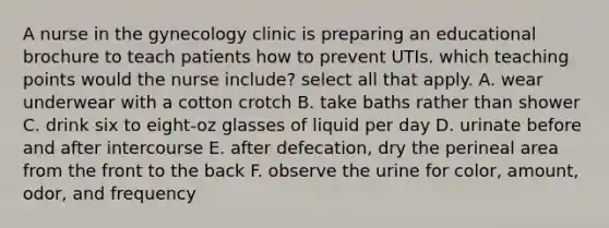 A nurse in the gynecology clinic is preparing an educational brochure to teach patients how to prevent UTIs. which teaching points would the nurse include? select all that apply. A. wear underwear with a cotton crotch B. take baths rather than shower C. drink six to eight-oz glasses of liquid per day D. urinate before and after intercourse E. after defecation, dry the perineal area from the front to the back F. observe the urine for color, amount, odor, and frequency