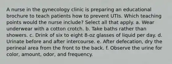 A nurse in the gynecology clinic is preparing an educational brochure to teach patients how to prevent UTIs. Which teaching points would the nurse include? Select all that apply. a. Wear underwear with a cotton crotch. b. Take baths rather than showers. c. Drink of six to eight 8-oz glasses of liquid per day. d. Urinate before and after intercourse. e. After defecation, dry the perineal area from the front to the back. f. Observe the urine for color, amount, odor, and frequency.