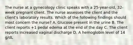 The nurse at a gynecology clinic speaks with a 25-year-old, 32-week pregnant client. The nurse assesses the client and the client's laboratory results. Which of the following findings should most concern the nurse? A. Glucose present in the urine B. The client reports +1 pedal edema at the end of the day C. The client reports increased vaginal discharge D. A hemoglobin level of 14 g/dL