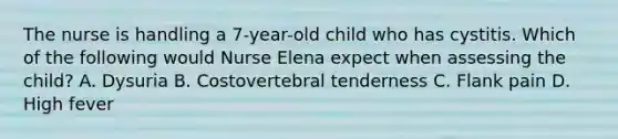 The nurse is handling a 7-year-old child who has cystitis. Which of the following would Nurse Elena expect when assessing the child? A. Dysuria B. Costovertebral tenderness C. Flank pain D. High fever