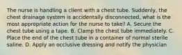 The nurse is handling a client with a chest tube. Suddenly, the chest drainage system is accidentally disconnected, what is the most appropriate action for the nurse to take? A. Secure the chest tube using a tape. B. Clamp the chest tube immediately. C. Place the end of the chest tube in a container of normal sterile saline. D. Apply an occlusive dressing and notify the physician