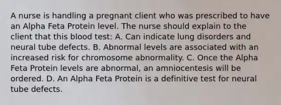 A nurse is handling a pregnant client who was prescribed to have an Alpha Feta Protein level. The nurse should explain to the client that this blood test: A. Can indicate lung disorders and neural tube defects. B. Abnormal levels are associated with an increased risk for chromosome abnormality. C. Once the Alpha Feta Protein levels are abnormal, an amniocentesis will be ordered. D. An Alpha Feta Protein is a definitive test for neural tube defects.