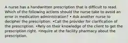 A nurse has a handwritten prescription that is difficult to read. Which of the following actions should the nurse take to avoid an error in medication administration? • Ask another nurse to decipher the prescription. •Call the provider for clarification of the prescription. •Rely on their knowledge of the client to get the prescription right. •Inquire at the facility pharmacy about the prescription.