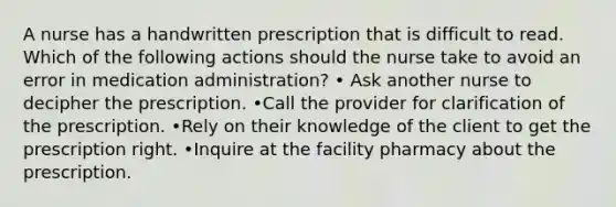 A nurse has a handwritten prescription that is difficult to read. Which of the following actions should the nurse take to avoid an error in medication administration? • Ask another nurse to decipher the prescription. •Call the provider for clarification of the prescription. •Rely on their knowledge of the client to get the prescription right. •Inquire at the facility pharmacy about the prescription.