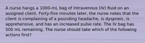 A nurse hangs a 1000-mL bag of intravenous (IV) fluid on an assigned client. Forty-five minutes later, the nurse notes that the client is complaining of a pounding headache, is dyspneic, is apprehensive, and has an increased pulse rate. The IV bag has 500 mL remaining. The nurse should take which of the following actions first?