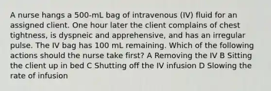 A nurse hangs a 500-mL bag of intravenous (IV) fluid for an assigned client. One hour later the client complains of chest tightness, is dyspneic and apprehensive, and has an irregular pulse. The IV bag has 100 mL remaining. Which of the following actions should the nurse take first? A Removing the IV B Sitting the client up in bed C Shutting off the IV infusion D Slowing the rate of infusion