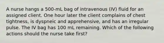 A nurse hangs a 500-mL bag of intravenous (IV) fluid for an assigned client. One hour later the client complains of chest tightness, is dyspneic and apprehensive, and has an irregular pulse. The IV bag has 100 mL remaining. Which of the following actions should the nurse take first?