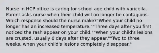 Nurse in HCP office is caring for school age child with varicella. Parent asks nurse when their child will no longer be contagious. Which response should the nurse make?"When your child no longer has an increased temperature.""Three days after you first noticed the rash appear on your child.""When your child's lesions are crusted, usually 6 days after they appear.""Two to three weeks, when your child's lesions completely disappear."