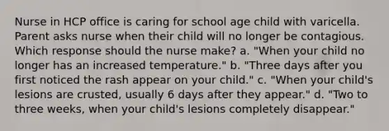 Nurse in HCP office is caring for school age child with varicella. Parent asks nurse when their child will no longer be contagious. Which response should the nurse make? a. "When your child no longer has an increased temperature." b. "Three days after you first noticed the rash appear on your child." c. "When your child's lesions are crusted, usually 6 days after they appear." d. "Two to three weeks, when your child's lesions completely disappear."