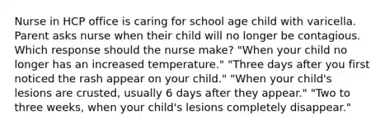 Nurse in HCP office is caring for school age child with varicella. Parent asks nurse when their child will no longer be contagious. Which response should the nurse make? "When your child no longer has an increased temperature." "Three days after you first noticed the rash appear on your child." "When your child's lesions are crusted, usually 6 days after they appear." "Two to three weeks, when your child's lesions completely disappear."