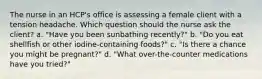 The nurse in an HCP's office is assessing a female client with a tension headache. Which question should the nurse ask the client? a. "Have you been sunbathing recently?" b. "Do you eat shellfish or other iodine-containing foods?" c. "Is there a chance you might be pregnant?" d. "What over-the-counter medications have you tried?"