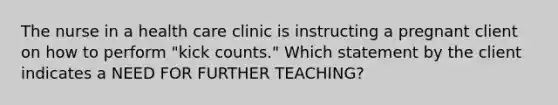 The nurse in a health care clinic is instructing a pregnant client on how to perform "kick counts." Which statement by the client indicates a NEED FOR FURTHER TEACHING?