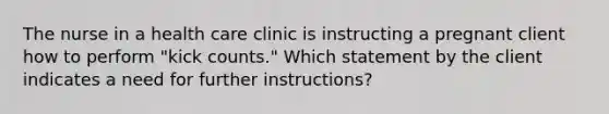 The nurse in a health care clinic is instructing a pregnant client how to perform "kick counts." Which statement by the client indicates a need for further instructions?