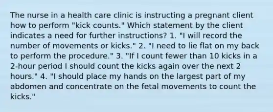 The nurse in a health care clinic is instructing a pregnant client how to perform "kick counts." Which statement by the client indicates a need for further instructions? 1. "I will record the number of movements or kicks." 2. "I need to lie flat on my back to perform the procedure." 3. "If I count fewer than 10 kicks in a 2-hour period I should count the kicks again over the next 2 hours." 4. "I should place my hands on the largest part of my abdomen and concentrate on the fetal movements to count the kicks."