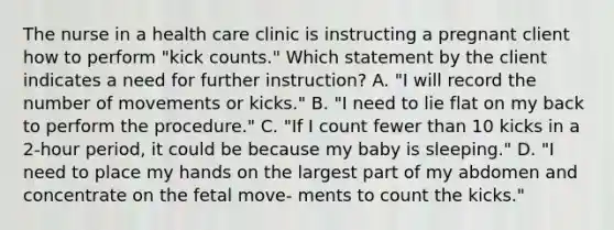 The nurse in a health care clinic is instructing a pregnant client how to perform "kick counts." Which statement by the client indicates a need for further instruction? A. "I will record the number of movements or kicks." B. "I need to lie flat on my back to perform the procedure." C. "If I count fewer than 10 kicks in a 2-hour period, it could be because my baby is sleeping." D. "I need to place my hands on the largest part of my abdomen and concentrate on the fetal move- ments to count the kicks."