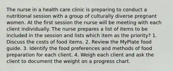 The nurse in a health care clinic is preparing to conduct a nutritional session with a group of culturally diverse pregnant women. At the first session the nurse will be meeting with each client individually. The nurse prepares a list of items to be included in the session and lists which item as the priority? 1. Discuss the costs of food items. 2. Review the MyPlate food guide. 3. Identify the food preferences and methods of food preparation for each client. 4. Weigh each client and ask the client to document the weight on a progress chart.