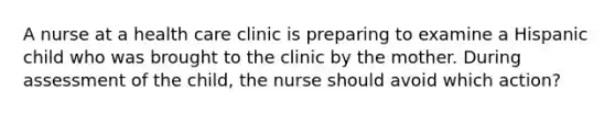 A nurse at a health care clinic is preparing to examine a Hispanic child who was brought to the clinic by the mother. During assessment of the child, the nurse should avoid which action?