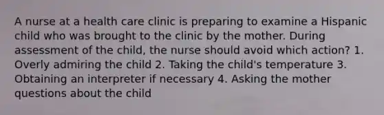 A nurse at a health care clinic is preparing to examine a Hispanic child who was brought to the clinic by the mother. During assessment of the child, the nurse should avoid which action? 1. Overly admiring the child 2. Taking the child's temperature 3. Obtaining an interpreter if necessary 4. Asking the mother questions about the child