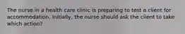 The nurse in a health care clinic is preparing to test a client for accommodation. Initially, the nurse should ask the client to take which action?