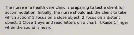 The nurse in a health care clinic is preparing to test a client for accommodation. Initially, the nurse should ask the client to take which action? 1.Focus on a close object. 2.Focus on a distant object. 3.Close 1 eye and read letters on a chart. 4.Raise 1 finger when the sound is heard