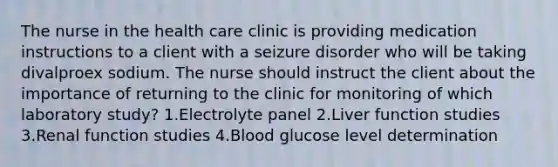 The nurse in the health care clinic is providing medication instructions to a client with a seizure disorder who will be taking divalproex sodium. The nurse should instruct the client about the importance of returning to the clinic for monitoring of which laboratory study? 1.Electrolyte panel 2.Liver function studies 3.Renal function studies 4.Blood glucose level determination