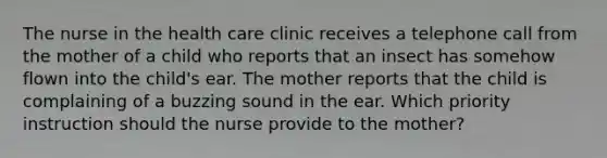 The nurse in the health care clinic receives a telephone call from the mother of a child who reports that an insect has somehow flown into the child's ear. The mother reports that the child is complaining of a buzzing sound in the ear. Which priority instruction should the nurse provide to the mother?