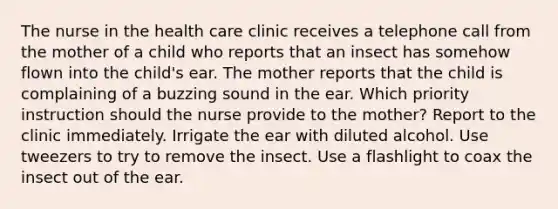 The nurse in the health care clinic receives a telephone call from the mother of a child who reports that an insect has somehow flown into the child's ear. The mother reports that the child is complaining of a buzzing sound in the ear. Which priority instruction should the nurse provide to the mother? Report to the clinic immediately. Irrigate the ear with diluted alcohol. Use tweezers to try to remove the insect. Use a flashlight to coax the insect out of the ear.