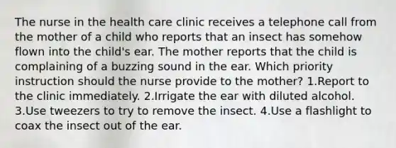 The nurse in the health care clinic receives a telephone call from the mother of a child who reports that an insect has somehow flown into the child's ear. The mother reports that the child is complaining of a buzzing sound in the ear. Which priority instruction should the nurse provide to the mother? 1.Report to the clinic immediately. 2.Irrigate the ear with diluted alcohol. 3.Use tweezers to try to remove the insect. 4.Use a flashlight to coax the insect out of the ear.