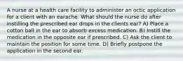 A nurse at a health care facility to administer an octic application for a client with an earache. What should the nurse do after instilling the prescribed ear drops in the clients ear? A) Place a cotton ball in the ear to absorb excess medication. B) Instill the medication in the opposite ear if prescribed. C) Ask the client to maintain the position for some time. D) Briefly postpone the application in the second ear.