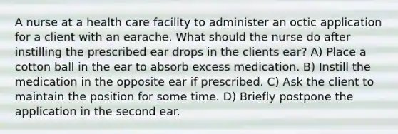 A nurse at a health care facility to administer an octic application for a client with an earache. What should the nurse do after instilling the prescribed ear drops in the clients ear? A) Place a cotton ball in the ear to absorb excess medication. B) Instill the medication in the opposite ear if prescribed. C) Ask the client to maintain the position for some time. D) Briefly postpone the application in the second ear.