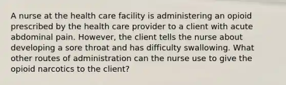 A nurse at the health care facility is administering an opioid prescribed by the health care provider to a client with acute abdominal pain. However, the client tells the nurse about developing a sore throat and has difficulty swallowing. What other routes of administration can the nurse use to give the opioid narcotics to the client?